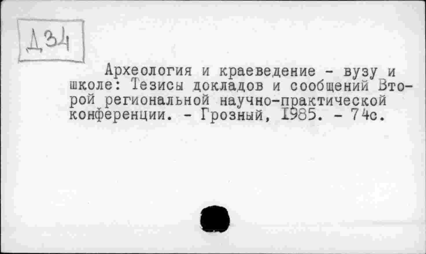 ﻿Археология и краеведение - вузу и школе: 1езисы докладов и сообщений Ьто рой региональной научно-практической конференции. - Грозный, 1985. -74с.